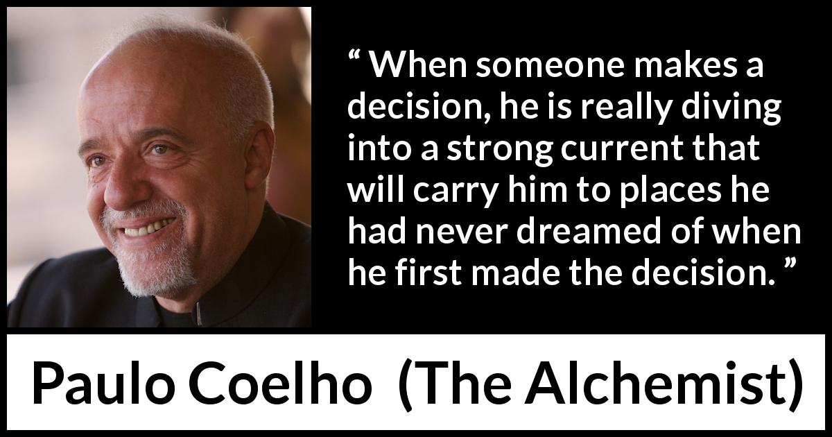Paulo Coelho quote about consequences from The Alchemist - When someone makes a decision, he is really diving into a strong current that will carry him to places he had never dreamed of when he first made the decision.