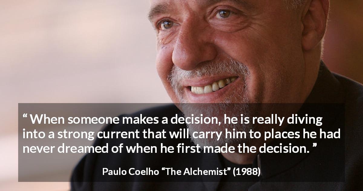 Paulo Coelho quote about consequences from The Alchemist - When someone makes a decision, he is really diving into a strong current that will carry him to places he had never dreamed of when he first made the decision.