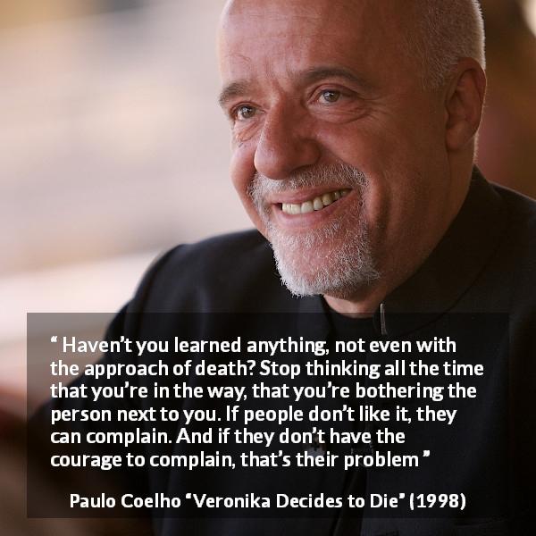 Paulo Coelho quote about courage from Veronika Decides to Die - Haven’t you learned anything, not even with the approach of death? Stop thinking all the time that you’re in the way, that you’re bothering the person next to you. If people don’t like it, they can complain. And if they don’t have the courage to complain, that’s their problem