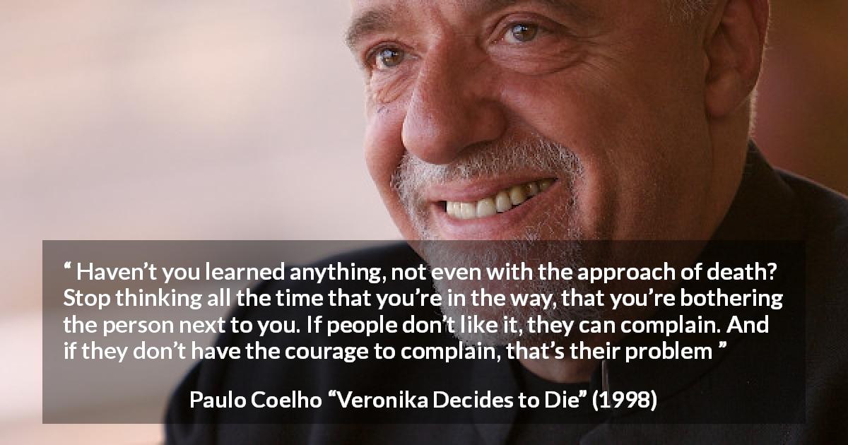 Paulo Coelho quote about courage from Veronika Decides to Die - Haven’t you learned anything, not even with the approach of death? Stop thinking all the time that you’re in the way, that you’re bothering the person next to you. If people don’t like it, they can complain. And if they don’t have the courage to complain, that’s their problem