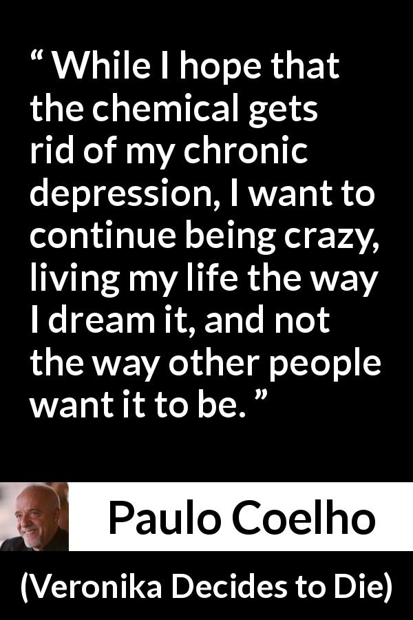 Paulo Coelho quote about depression from Veronika Decides to Die - While I hope that the chemical gets rid of my chronic depression, I want to continue being crazy, living my life the way I dream it, and not the way other people want it to be.