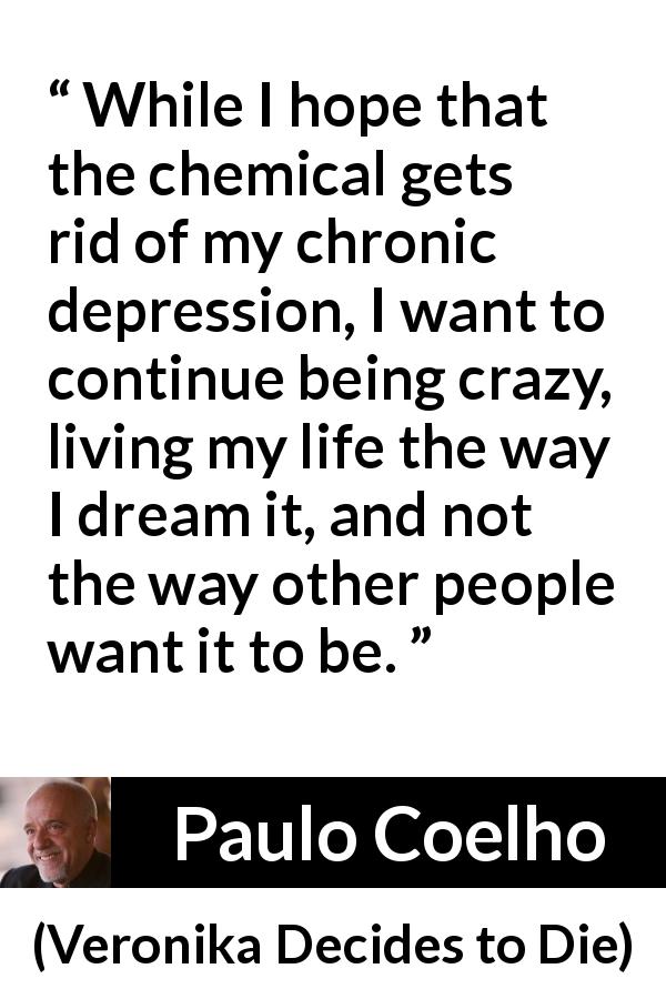 Paulo Coelho quote about depression from Veronika Decides to Die - While I hope that the chemical gets rid of my chronic depression, I want to continue being crazy, living my life the way I dream it, and not the way other people want it to be.