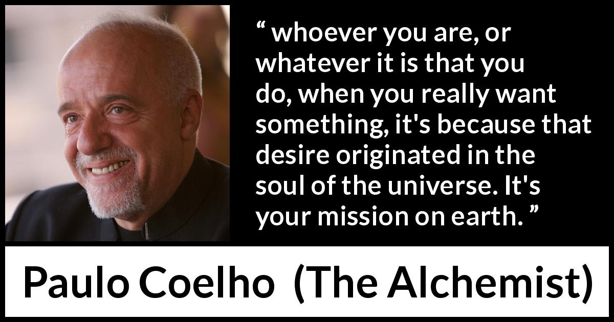 Paulo Coelho quote about desire from The Alchemist - whoever you are, or whatever it is that you do, when you really want something, it's because that desire originated in the soul of the universe. It's your mission on earth.