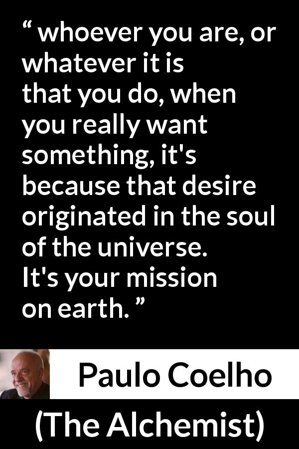 Paulo Coelho quote about desire from The Alchemist - whoever you are, or whatever it is that you do, when you really want something, it's because that desire originated in the soul of the universe. It's your mission on earth.