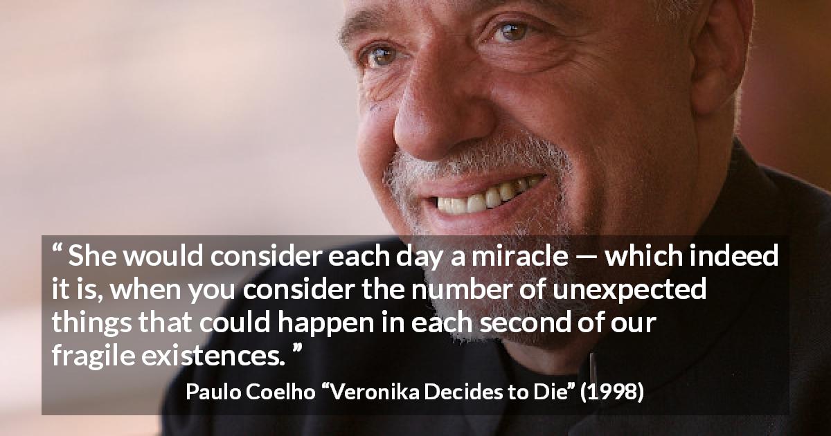 Paulo Coelho quote about existence from Veronika Decides to Die - She would consider each day a miracle — which indeed it is, when you consider the number of unexpected things that could happen in each second of our fragile existences.
