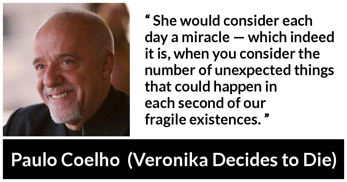 Paulo Coelho quote about existence from Veronika Decides to Die - She would consider each day a miracle — which indeed it is, when you consider the number of unexpected things that could happen in each second of our fragile existences.