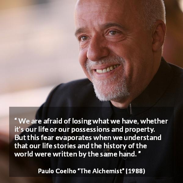 Paulo Coelho quote about fear from The Alchemist - We are afraid of losing what we have, whether it's our life or our possessions and property. But this fear evaporates when we understand that our life stories and the history of the world were written by the same hand.