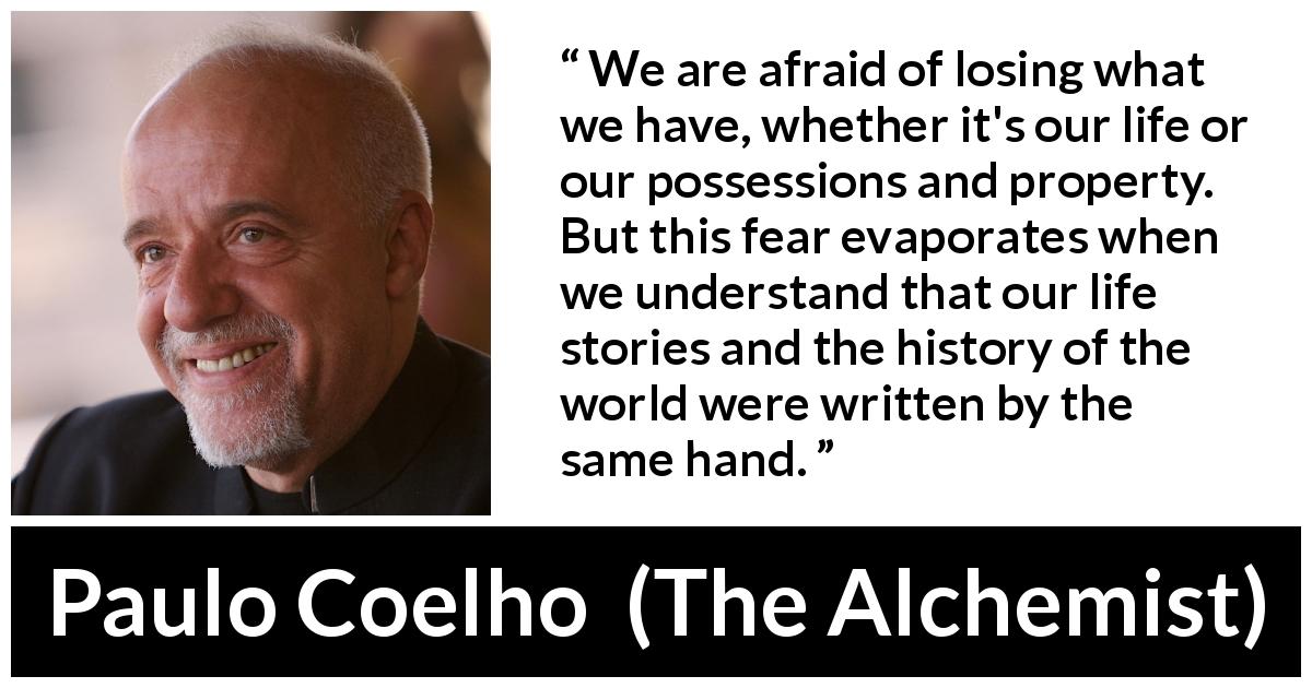Paulo Coelho quote about fear from The Alchemist - We are afraid of losing what we have, whether it's our life or our possessions and property. But this fear evaporates when we understand that our life stories and the history of the world were written by the same hand.
