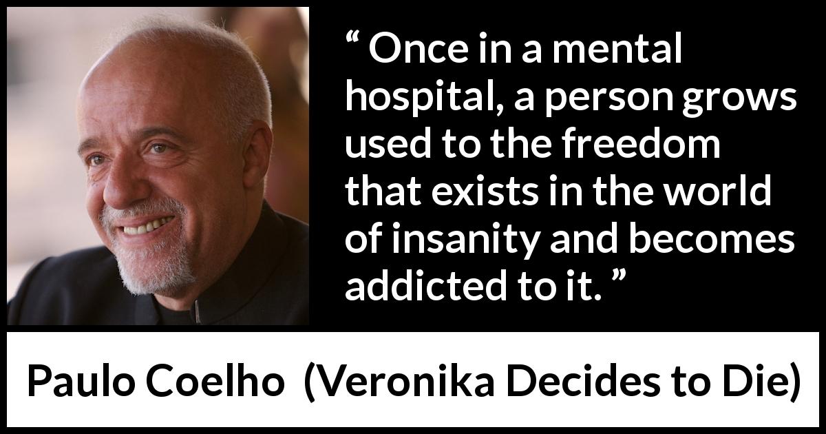 Paulo Coelho quote about freedom from Veronika Decides to Die - Once in a mental hospital, a person grows used to the freedom that exists in the world of insanity and becomes addicted to it.