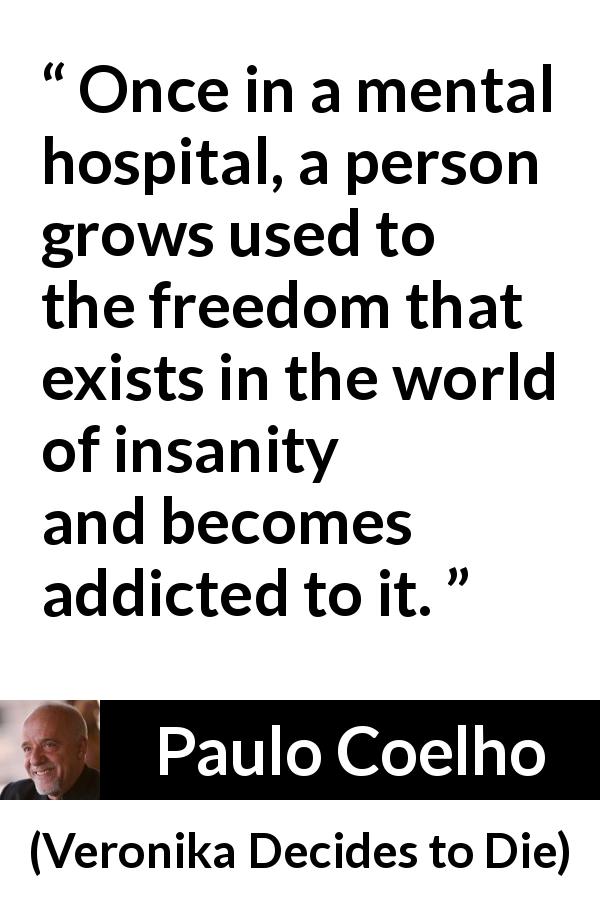 Paulo Coelho quote about freedom from Veronika Decides to Die - Once in a mental hospital, a person grows used to the freedom that exists in the world of insanity and becomes addicted to it.