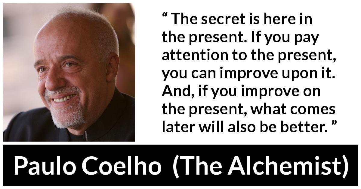 Paulo Coelho quote about future from The Alchemist - The secret is here in the present. If you pay attention to the present, you can improve upon it. And, if you improve on the present, what comes later will also be better.