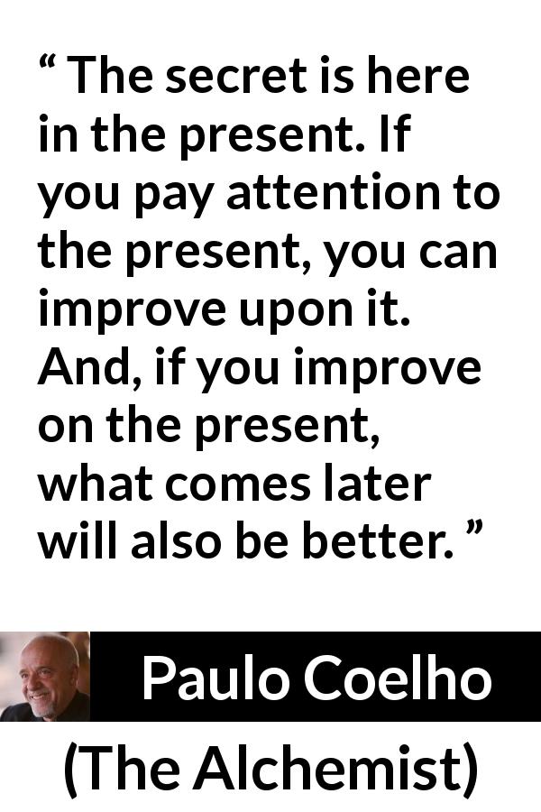 Paulo Coelho quote about future from The Alchemist - The secret is here in the present. If you pay attention to the present, you can improve upon it. And, if you improve on the present, what comes later will also be better.