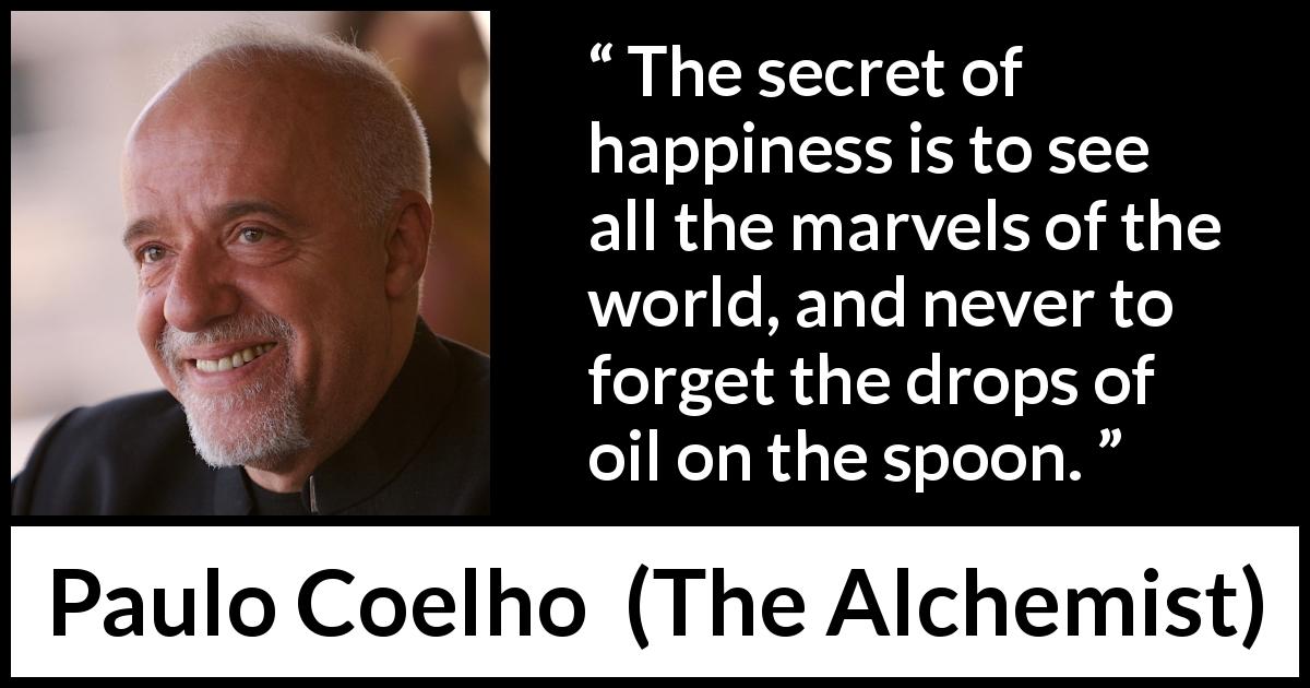 Paulo Coelho quote about happiness from The Alchemist - The secret of happiness is to see all the marvels of the world, and never to forget the drops of oil on the spoon.
