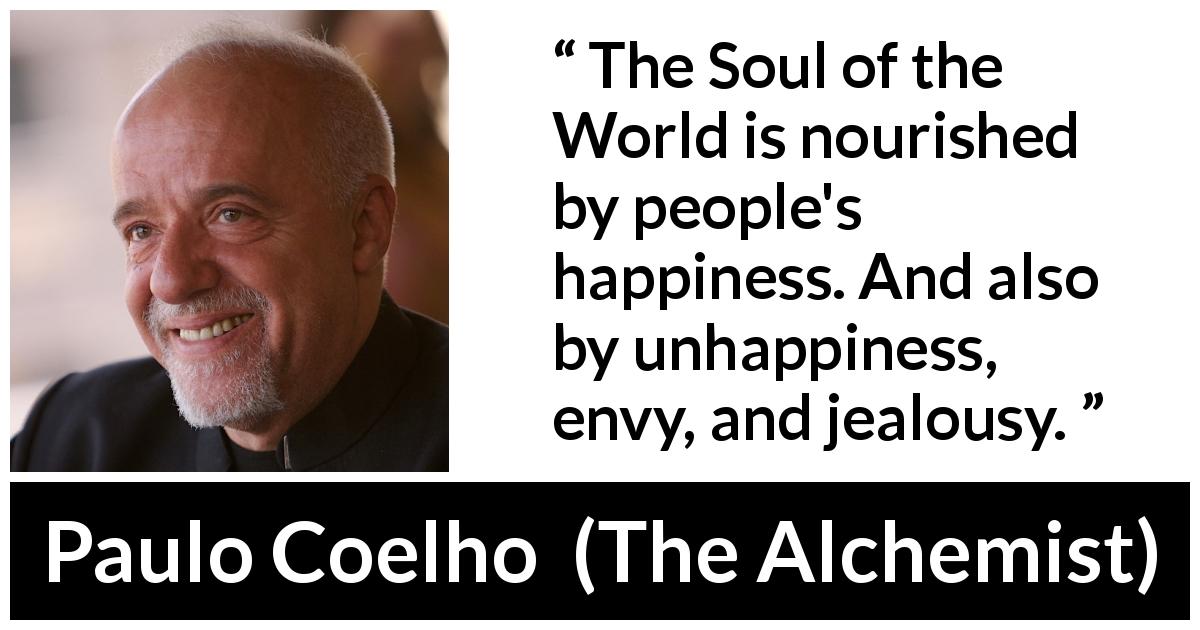 Paulo Coelho quote about happiness from The Alchemist - The Soul of the World is nourished by people's happiness. And also by unhappiness, envy, and jealousy.
