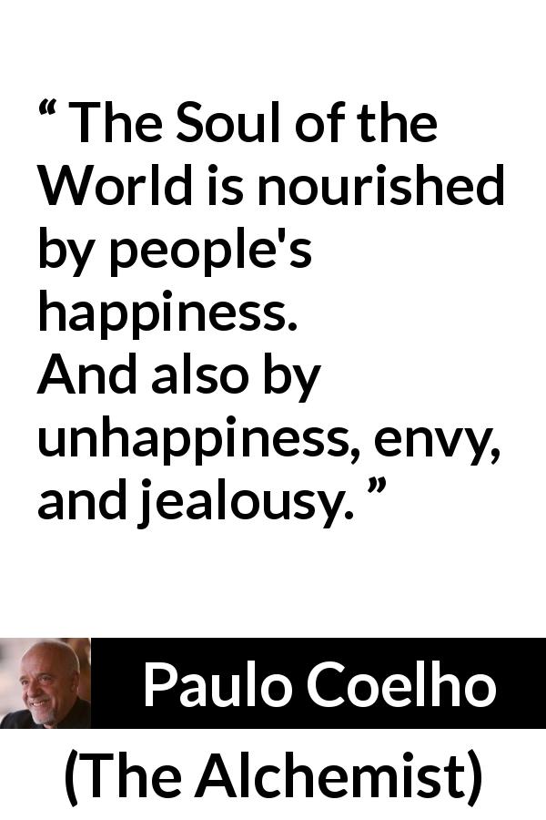 Paulo Coelho quote about happiness from The Alchemist - The Soul of the World is nourished by people's happiness. And also by unhappiness, envy, and jealousy.