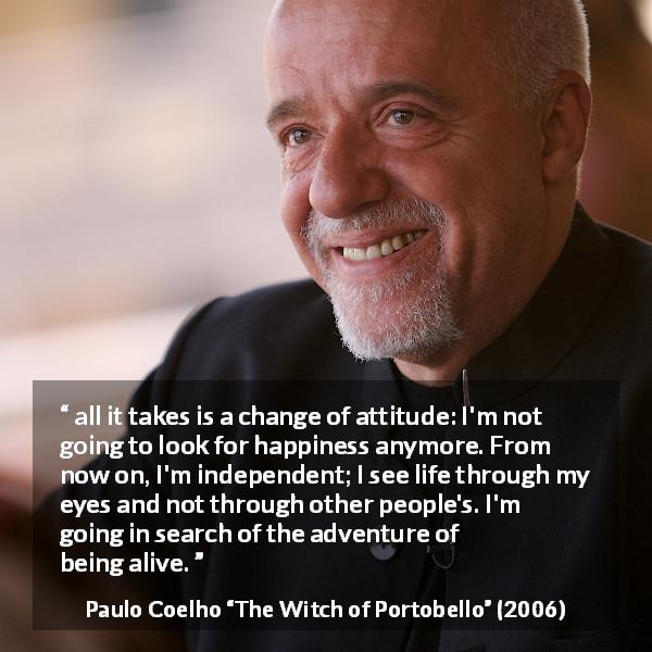 Paulo Coelho quote about happiness from The Witch of Portobello - all it takes is a change of attitude: I'm not going to look for happiness anymore. From now on, I'm independent; I see life through my eyes and not through other people's. I'm going in search of the adventure of being alive.

