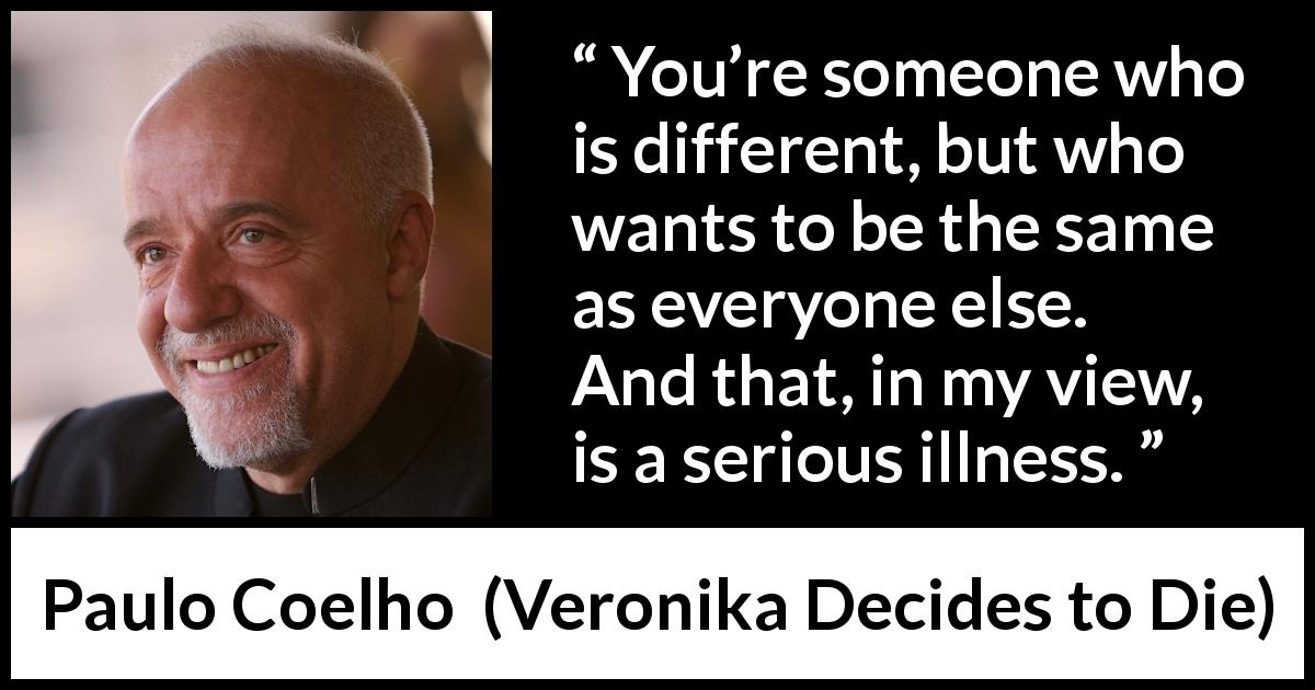Paulo Coelho quote about illness from Veronika Decides to Die - You’re someone who is different, but who wants to be the same as everyone else. And that, in my view, is a serious illness.
