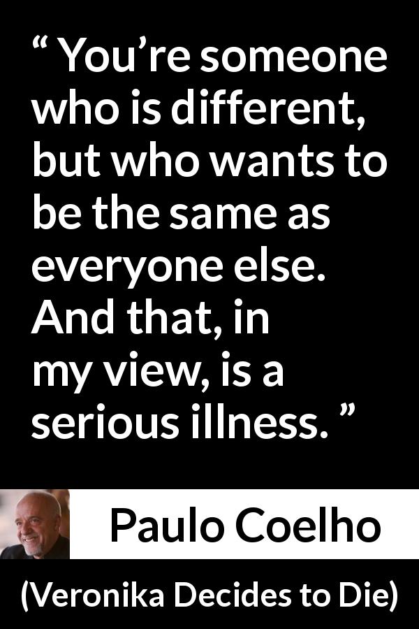 Paulo Coelho quote about illness from Veronika Decides to Die - You’re someone who is different, but who wants to be the same as everyone else. And that, in my view, is a serious illness.