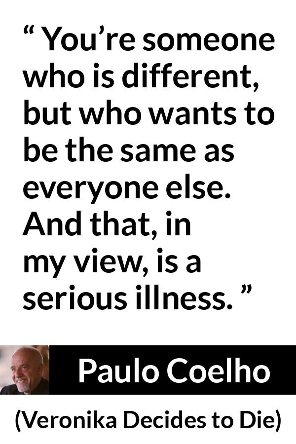 Paulo Coelho quote about illness from Veronika Decides to Die - You’re someone who is different, but who wants to be the same as everyone else. And that, in my view, is a serious illness.