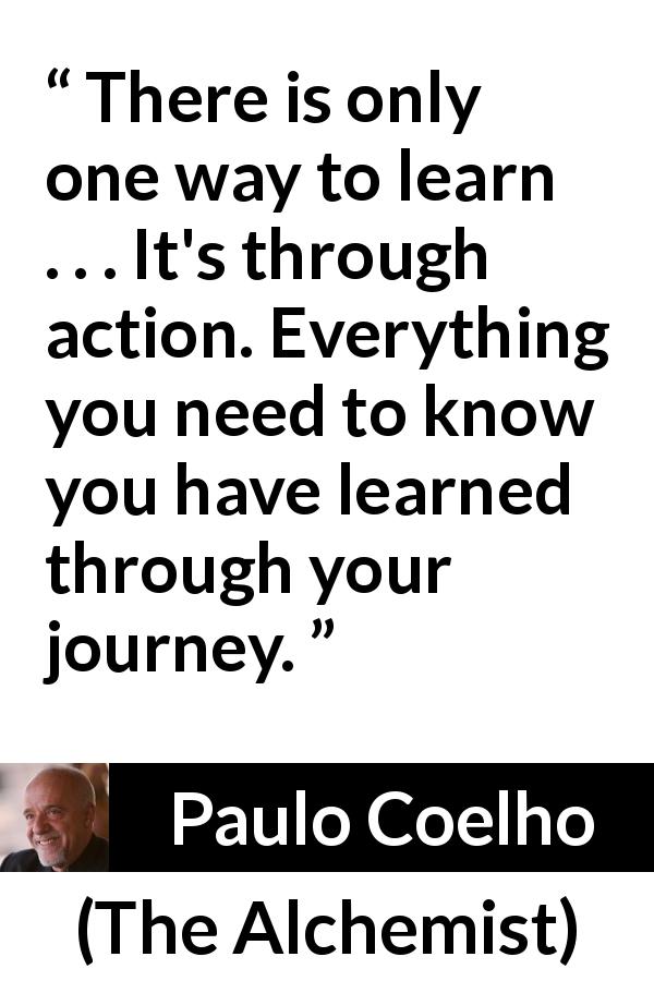 Paulo Coelho quote about journey from The Alchemist - There is only one way to learn . . . It's through action. Everything you need to know you have learned through your journey.