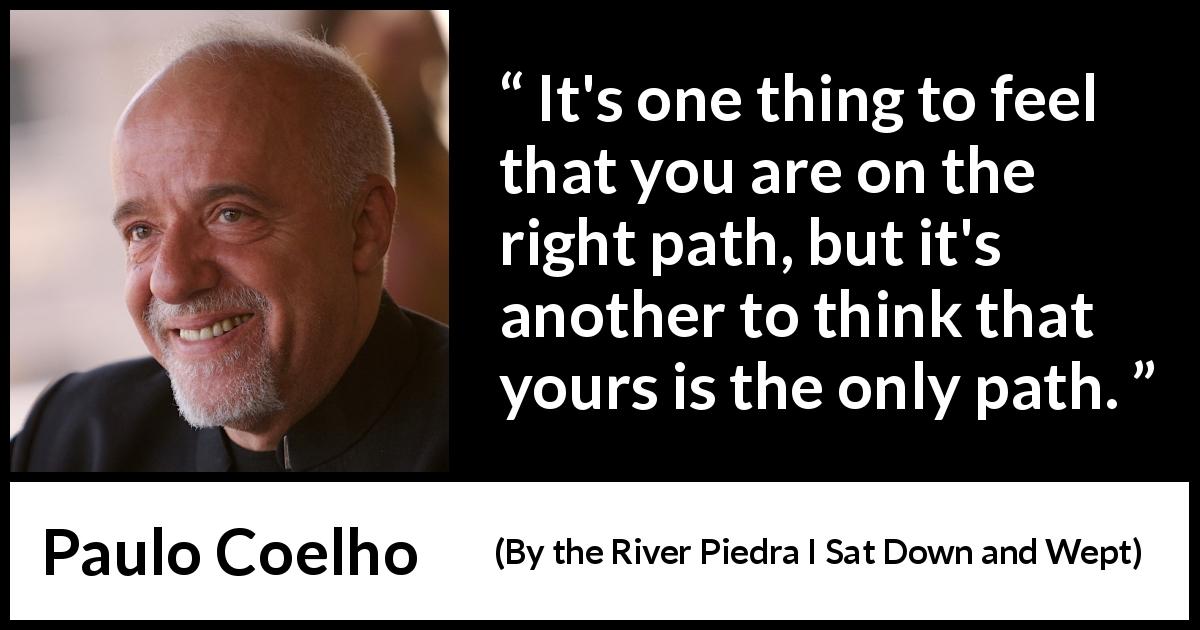 Paulo Coelho quote about judgement from By the River Piedra I Sat Down and Wept - It's one thing to feel that you are on the right path, but it's another to think that yours is the only path.