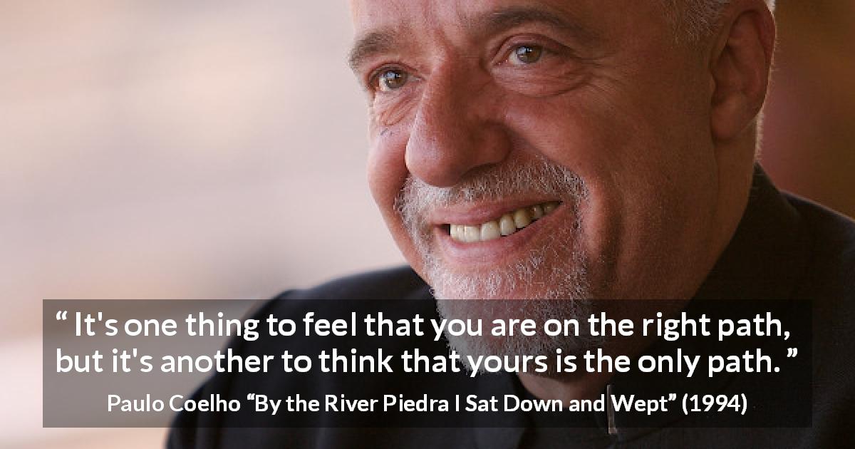 Paulo Coelho quote about judgement from By the River Piedra I Sat Down and Wept - It's one thing to feel that you are on the right path, but it's another to think that yours is the only path.