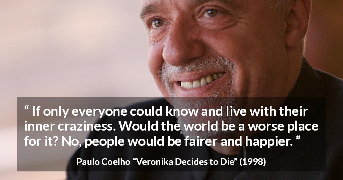 Paulo Coelho quote about knowledge from Veronika Decides to Die - If only everyone could know and live with their inner craziness. Would the world be a worse place for it? No, people would be fairer and happier.