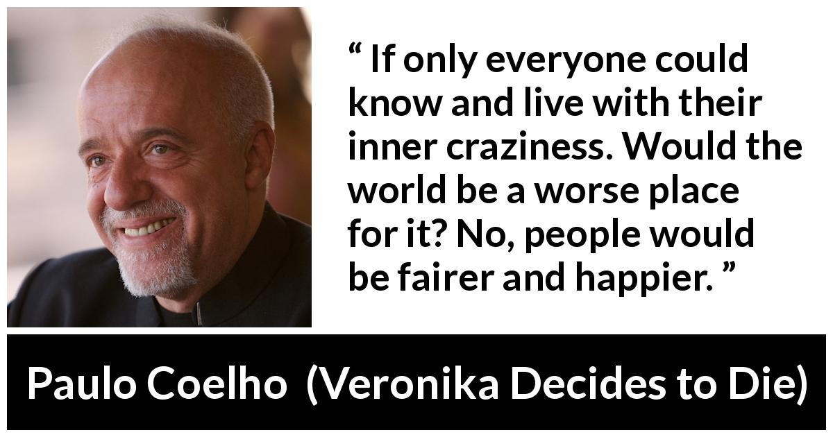 Paulo Coelho quote about knowledge from Veronika Decides to Die - If only everyone could know and live with their inner craziness. Would the world be a worse place for it? No, people would be fairer and happier.