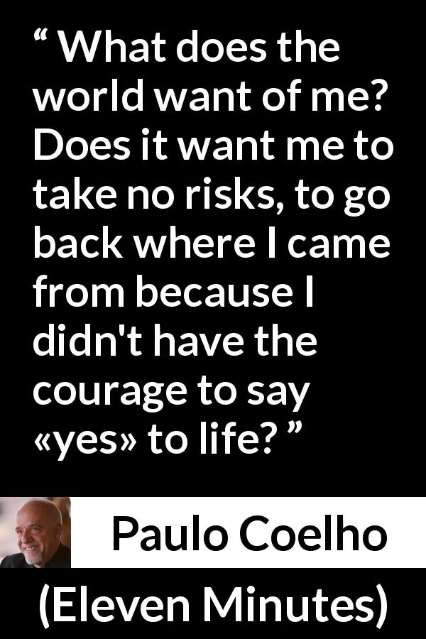 Paulo Coelho quote about life from Eleven Minutes - What does the world want of me? Does it want me to take no risks, to go back where I came from because I didn't have the courage to say «yes» to life?