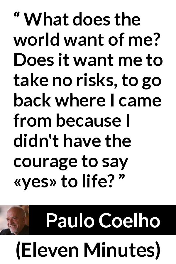 Paulo Coelho quote about life from Eleven Minutes - What does the world want of me? Does it want me to take no risks, to go back where I came from because I didn't have the courage to say «yes» to life?