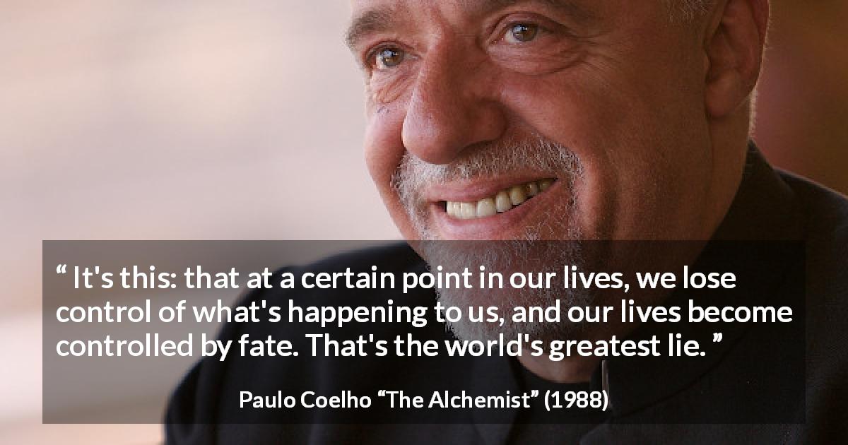 Paulo Coelho quote about life from The Alchemist - It's this: that at a certain point in our lives, we lose control of what's happening to us, and our lives become controlled by fate. That's the world's greatest lie.