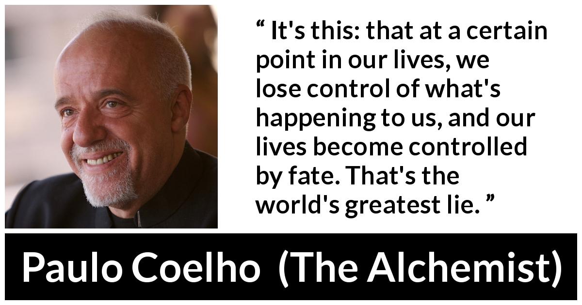 Paulo Coelho quote about life from The Alchemist - It's this: that at a certain point in our lives, we lose control of what's happening to us, and our lives become controlled by fate. That's the world's greatest lie.