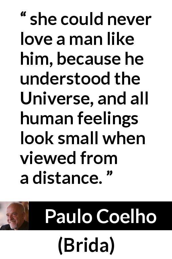 Paulo Coelho quote about love from Brida - she could never love a man like him, because he understood the Universe, and all human feelings look small when viewed from a distance.