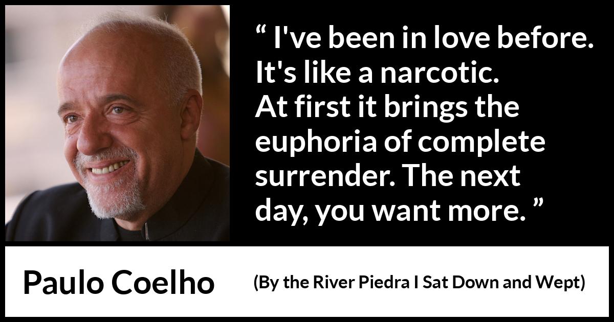 Paulo Coelho quote about love from By the River Piedra I Sat Down and Wept - I've been in love before. It's like a narcotic. At first it brings the euphoria of complete surrender. The next day, you want more.