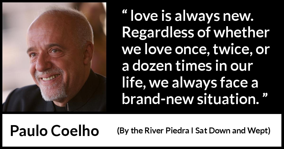 Paulo Coelho quote about love from By the River Piedra I Sat Down and Wept - love is always new. Regardless of whether we love once, twice, or a dozen times in our life, we always face a brand-new situation.