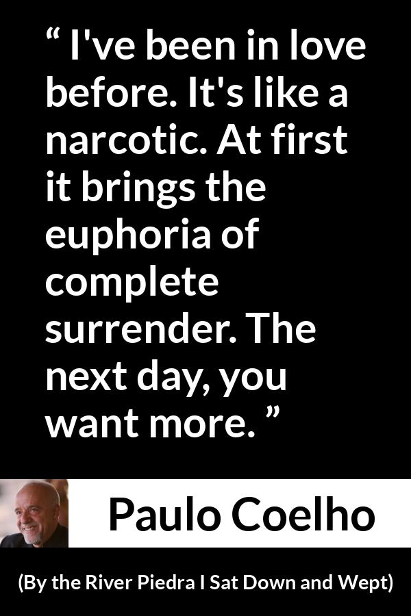 Paulo Coelho quote about love from By the River Piedra I Sat Down and Wept - I've been in love before. It's like a narcotic. At first it brings the euphoria of complete surrender. The next day, you want more.