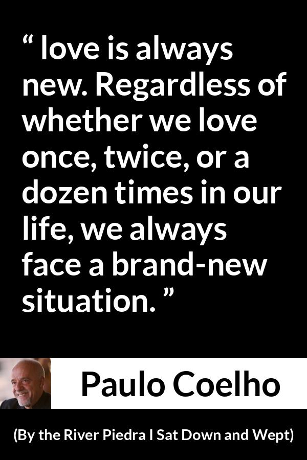 Paulo Coelho quote about love from By the River Piedra I Sat Down and Wept - love is always new. Regardless of whether we love once, twice, or a dozen times in our life, we always face a brand-new situation.