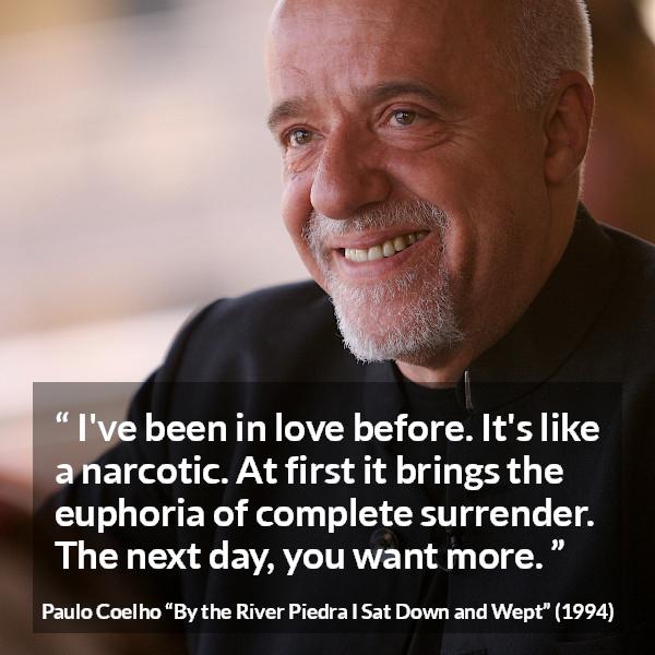 Paulo Coelho quote about love from By the River Piedra I Sat Down and Wept - I've been in love before. It's like a narcotic. At first it brings the euphoria of complete surrender. The next day, you want more.