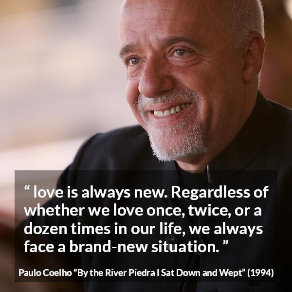 Paulo Coelho quote about love from By the River Piedra I Sat Down and Wept - love is always new. Regardless of whether we love once, twice, or a dozen times in our life, we always face a brand-new situation.