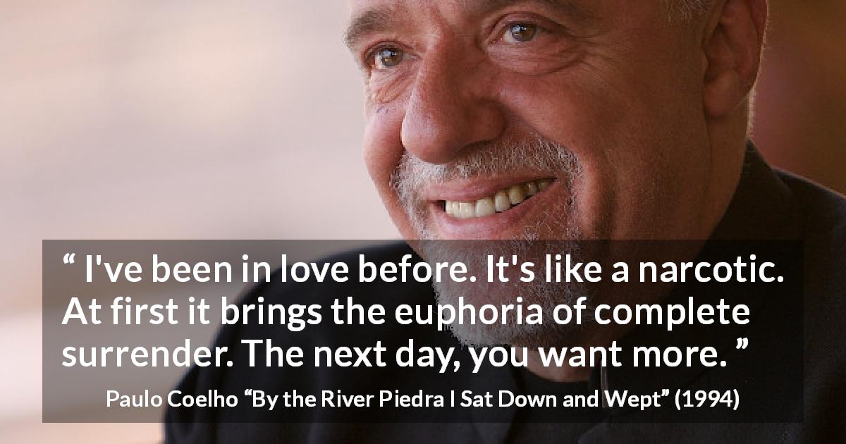 Paulo Coelho quote about love from By the River Piedra I Sat Down and Wept - I've been in love before. It's like a narcotic. At first it brings the euphoria of complete surrender. The next day, you want more.