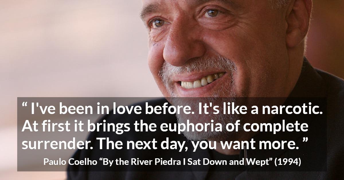 Paulo Coelho quote about love from By the River Piedra I Sat Down and Wept - I've been in love before. It's like a narcotic. At first it brings the euphoria of complete surrender. The next day, you want more.