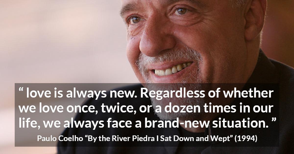 Paulo Coelho quote about love from By the River Piedra I Sat Down and Wept - love is always new. Regardless of whether we love once, twice, or a dozen times in our life, we always face a brand-new situation.