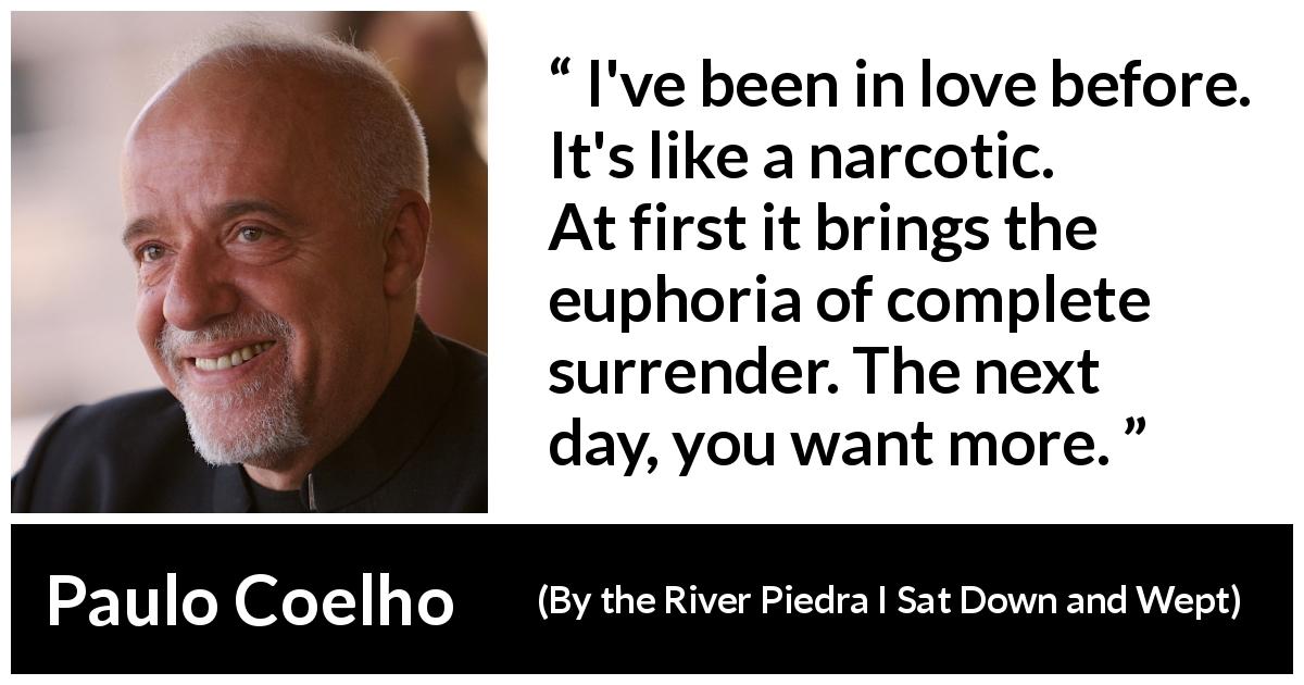 Paulo Coelho quote about love from By the River Piedra I Sat Down and Wept - I've been in love before. It's like a narcotic. At first it brings the euphoria of complete surrender. The next day, you want more.