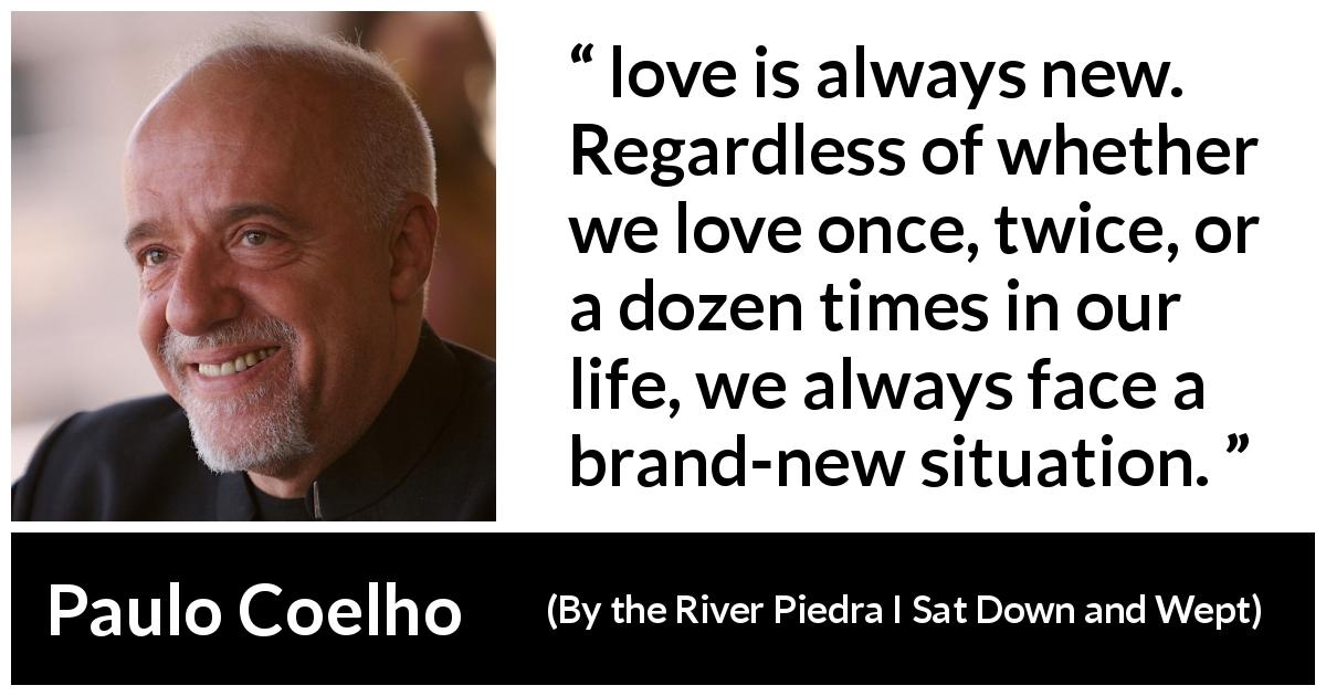 Paulo Coelho quote about love from By the River Piedra I Sat Down and Wept - love is always new. Regardless of whether we love once, twice, or a dozen times in our life, we always face a brand-new situation.