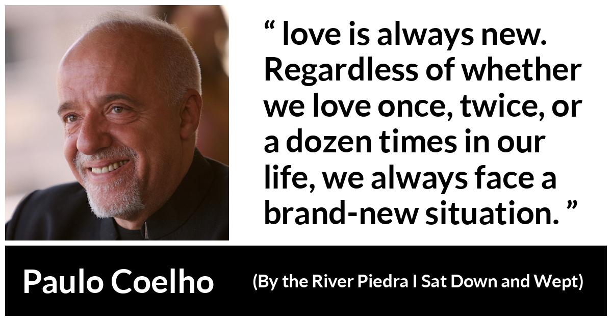 Paulo Coelho quote about love from By the River Piedra I Sat Down and Wept - love is always new. Regardless of whether we love once, twice, or a dozen times in our life, we always face a brand-new situation.