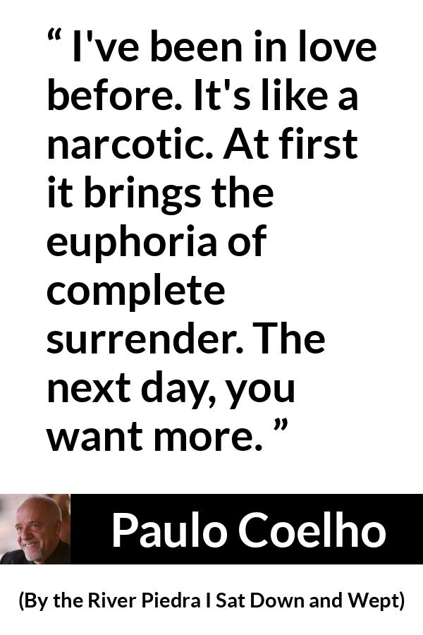 Paulo Coelho quote about love from By the River Piedra I Sat Down and Wept - I've been in love before. It's like a narcotic. At first it brings the euphoria of complete surrender. The next day, you want more.