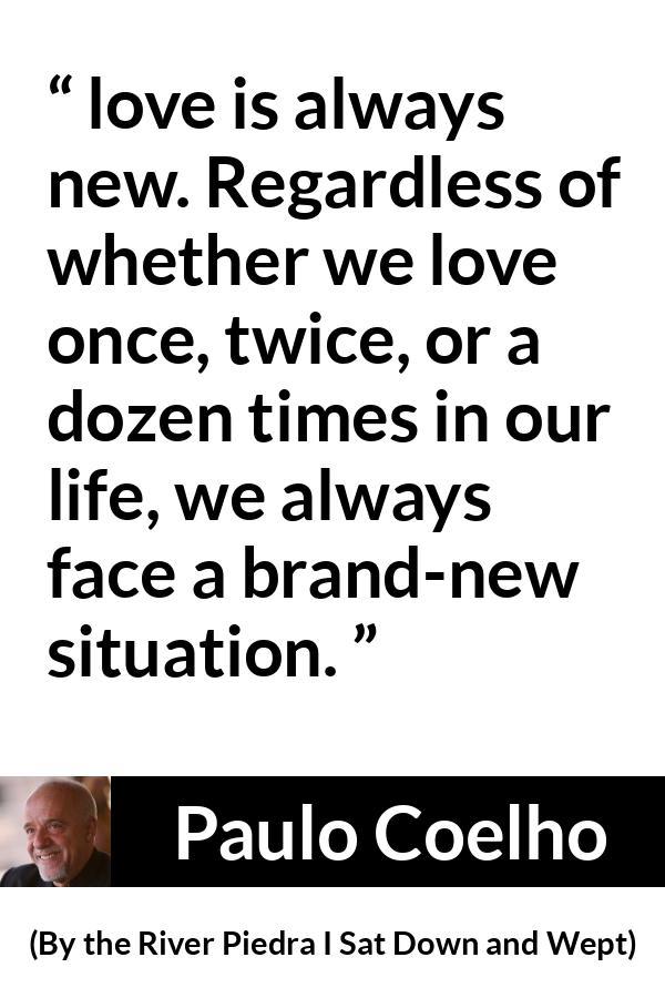 Paulo Coelho quote about love from By the River Piedra I Sat Down and Wept - love is always new. Regardless of whether we love once, twice, or a dozen times in our life, we always face a brand-new situation.