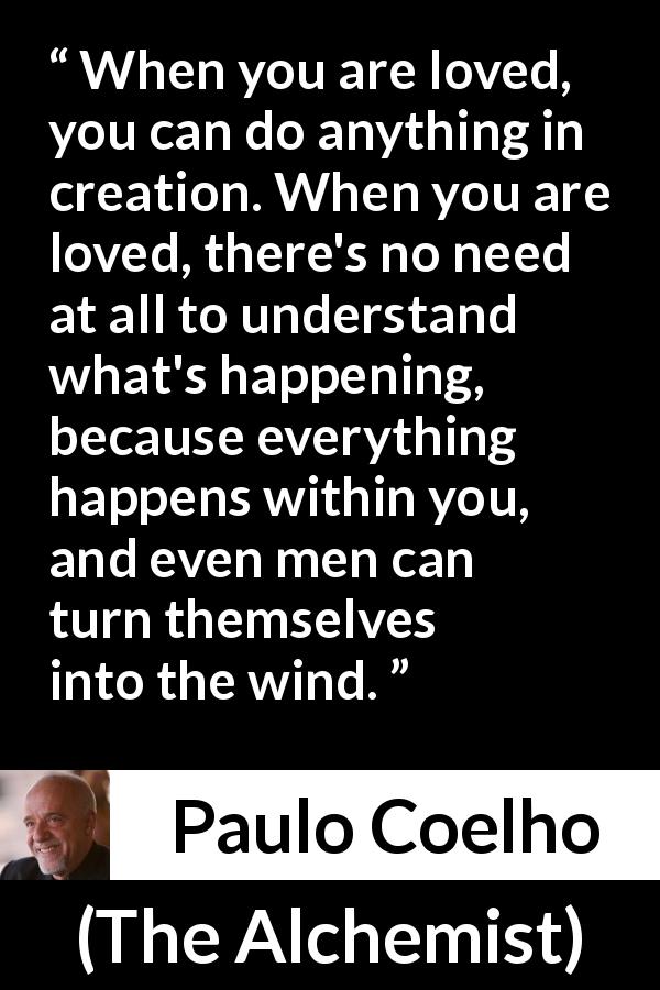 Paulo Coelho quote about love from The Alchemist - When you are loved, you can do anything in creation. When you are loved, there's no need at all to understand what's happening, because everything happens within you, and even men can turn themselves into the wind.