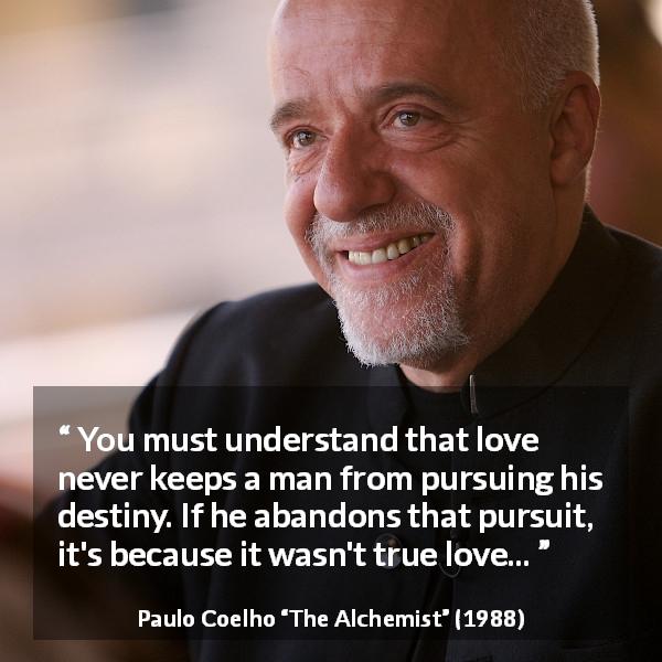 Paulo Coelho quote about love from The Alchemist - You must understand that love never keeps a man from pursuing his destiny. If he abandons that pursuit, it's because it wasn't true love...