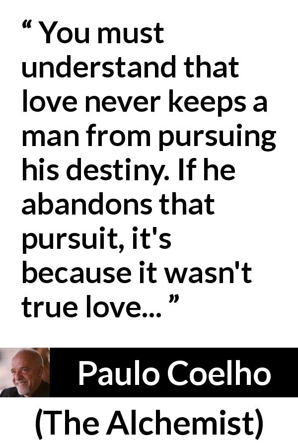 Paulo Coelho quote about love from The Alchemist - You must understand that love never keeps a man from pursuing his destiny. If he abandons that pursuit, it's because it wasn't true love...